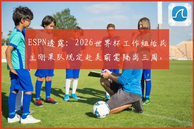 ESPN透露:2026世界杯工作组给民主刚果队规定赴美前需隔离三周,这事靠谱吗?对球员影响有多大?