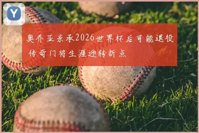 奥乔亚亲承2026世界杯后可能退役 传奇门将生涯迎转折点