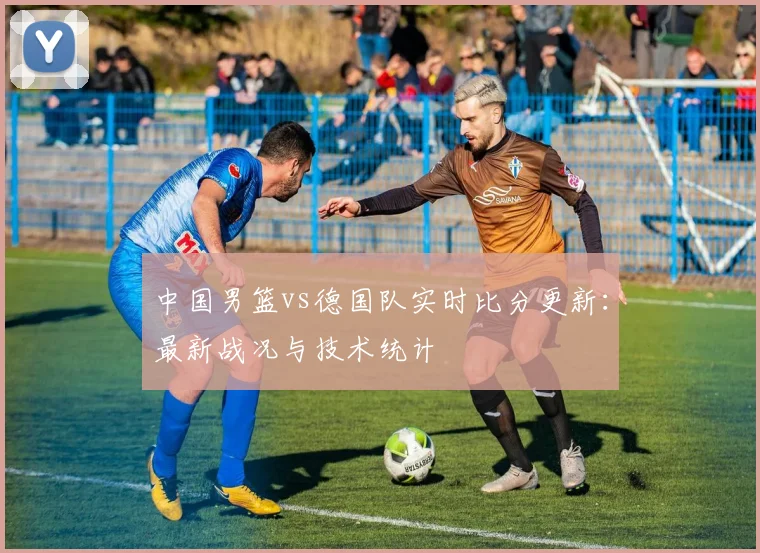 中国男篮vs德国队实时比分更新：最新战况与技术统计