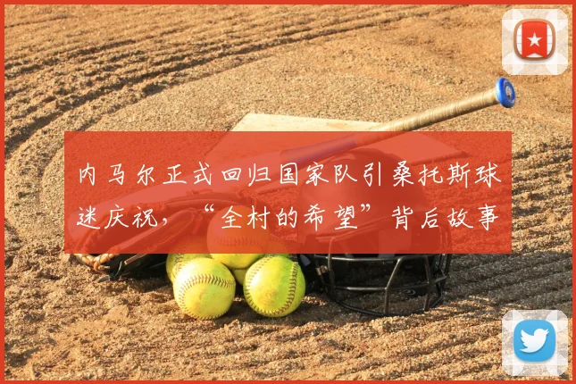 内马尔正式回归国家队引桑托斯球迷庆祝，“全村的希望”背后故事与最新名单解析