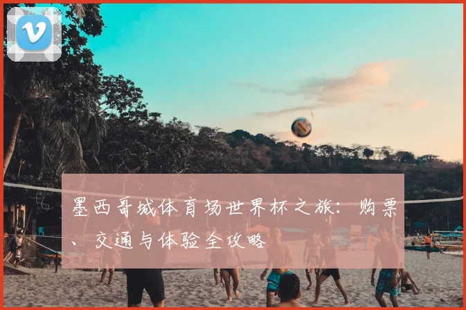 墨西哥城体育场世界杯之旅:购票、交通与体验全攻略