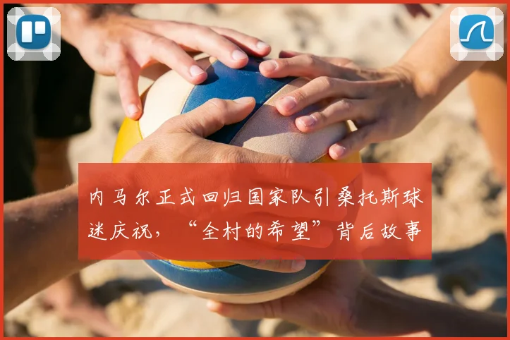内马尔正式回归国家队引桑托斯球迷庆祝,“全村的希望”背后故事与最新名单解析