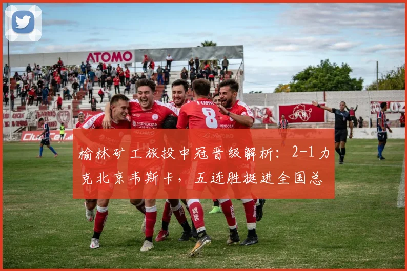 榆林矿工旅投中冠晋级解析:2-1力克北京韦斯卡,五连胜挺进全国总决赛